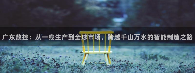 天辰娱乐1996:广东数控:从一线生产到全球市场,跨越千山万水的智能制造之路