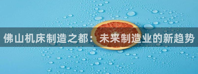 天辰娱乐元宝:佛山机床制造之都:未来制造业的新趋势