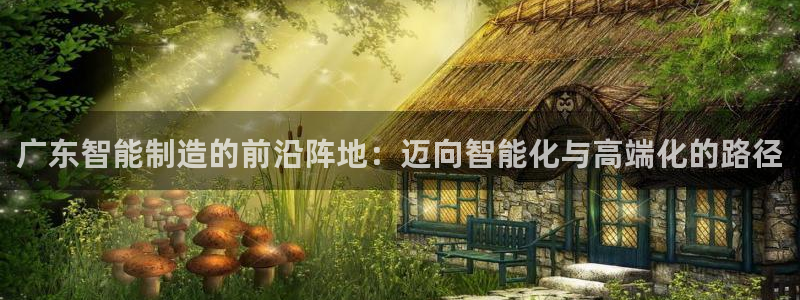 天辰娱乐平台娱乐注册:广东智能制造的前沿阵地:迈向智能化与高端化的路径